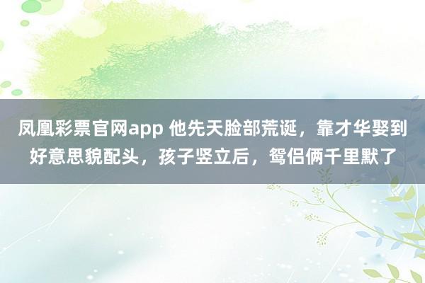 凤凰彩票官网app 他先天脸部荒诞，靠才华娶到好意思貌配头，孩子竖立后，鸳侣俩千里默了