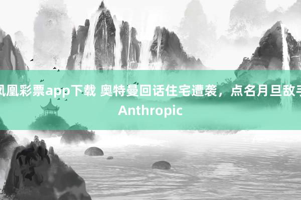 凤凰彩票app下载 奥特曼回话住宅遭袭，点名月旦敌手Anthropic
