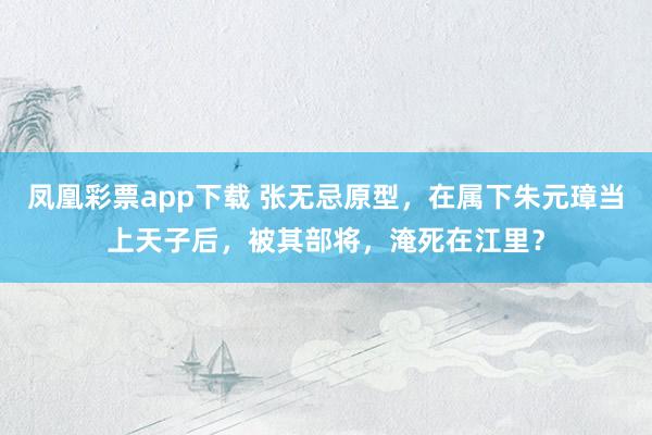 凤凰彩票app下载 张无忌原型，在属下朱元璋当上天子后，被其部将，淹死在江里？