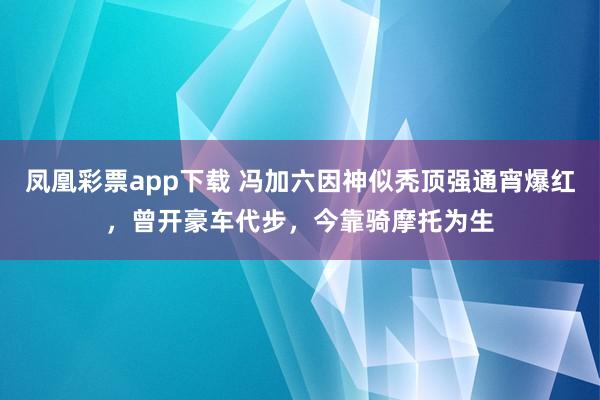 凤凰彩票app下载 冯加六因神似秃顶强通宵爆红，曾开豪车代步，今靠骑摩托为生