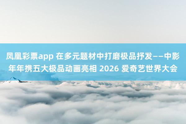 凤凰彩票app 在多元题材中打磨极品抒发——中影年年携五大极品动画亮相 2026 爱奇艺世界大会
