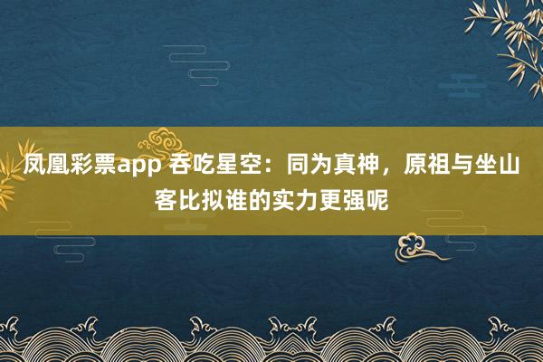 凤凰彩票app 吞吃星空：同为真神，原祖与坐山客比拟谁的实力更强呢