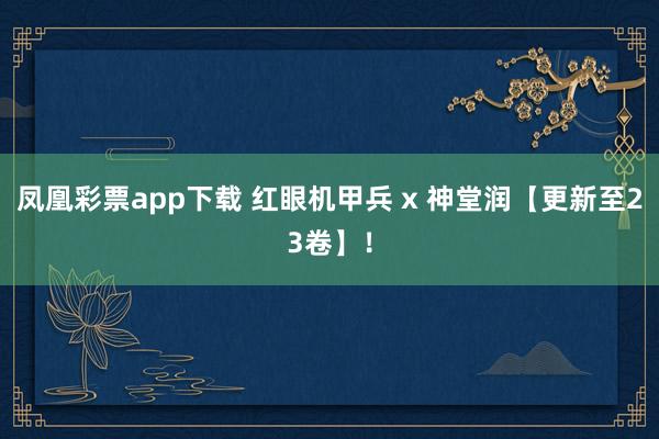 凤凰彩票app下载 红眼机甲兵 x 神堂润【更新至23卷】！