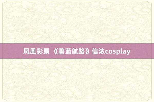 凤凰彩票 《碧蓝航路》信浓cosplay