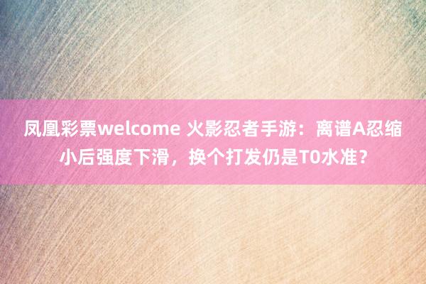 凤凰彩票welcome 火影忍者手游：离谱A忍缩小后强度下滑，换个打发仍是T0水准？