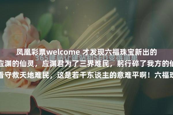 凤凰彩票welcome 才发现六福珠宝新出的方糖系列，简直相等像应渊的仙灵，应渊君为了三界难民，躬行碎了我方的仙灵，以自己化作结界看守救天地难民，这是若干东谈主的意难平啊！六福珠宝简直挺会来事，懂宇宙心中的意难平，班师让成毅带上了应渊的仙灵，告诉咱们应渊君以成毅的身份活了下来，还活得好好的！这谁能忍得住不买啊，特...