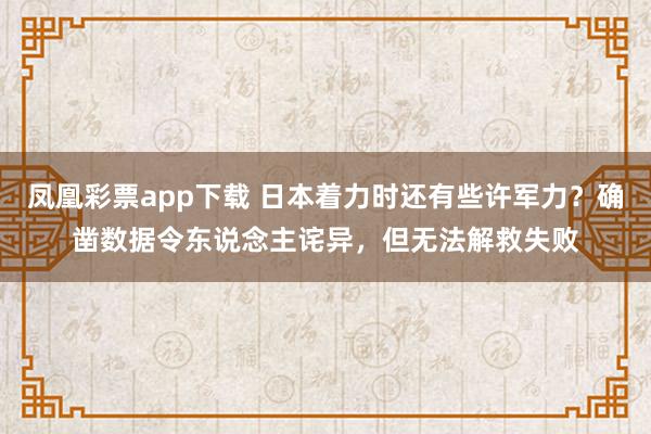 凤凰彩票app下载 日本着力时还有些许军力？确凿数据令东说念主诧异，但无法解救失败