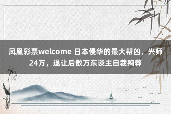 凤凰彩票welcome 日本侵华的最大帮凶，兴师24万，退让后数万东谈主自裁殉葬