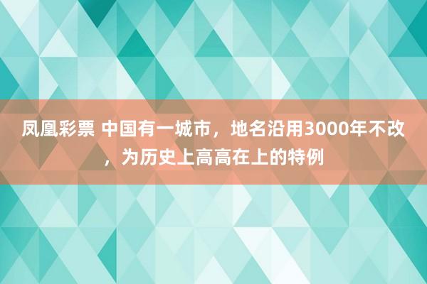 凤凰彩票 中国有一城市，地名沿用3000年不改，为历史上高高在上的特例