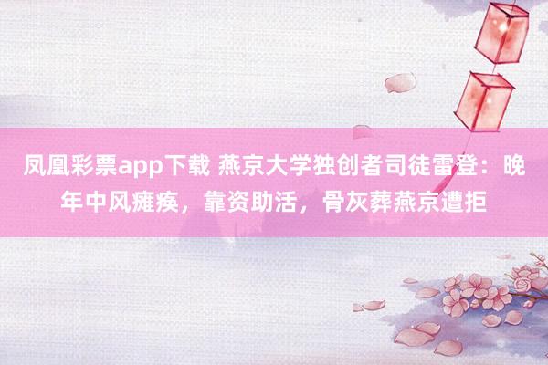 凤凰彩票app下载 燕京大学独创者司徒雷登：晚年中风瘫痪，靠资助活，骨灰葬燕京遭拒
