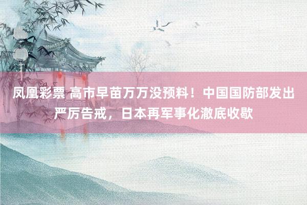 凤凰彩票 高市早苗万万没预料！中国国防部发出严厉告戒，日本再军事化澈底收歇