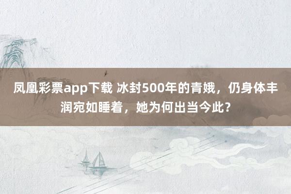 凤凰彩票app下载 冰封500年的青娥，仍身体丰润宛如睡着，她为何出当今此？