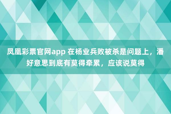 凤凰彩票官网app 在杨业兵败被杀是问题上，潘好意思到底有莫得牵累，应该说莫得