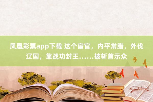 凤凰彩票app下载 这个宦官，内平常腊，外伐辽国，靠战功封王……被斩首示众