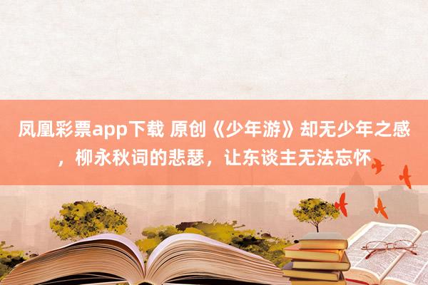凤凰彩票app下载 原创《少年游》却无少年之感，柳永秋词的悲瑟，让东谈主无法忘怀