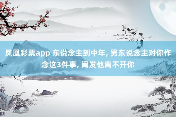 凤凰彩票app 东说念主到中年, 男东说念主对你作念这3件事, 阐发他离不开你