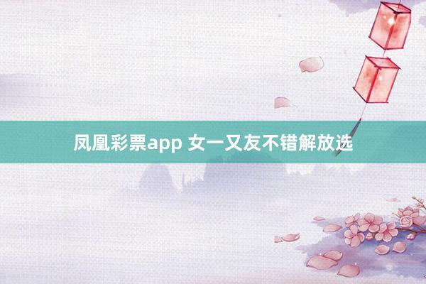 凤凰彩票app 女一又友不错解放选