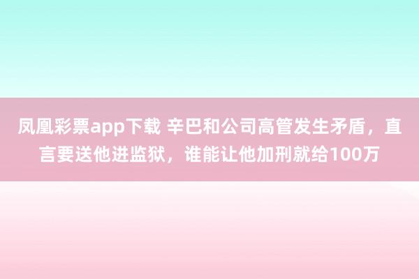 凤凰彩票app下载 辛巴和公司高管发生矛盾，直言要送他进监狱，谁能让他加刑就给100万