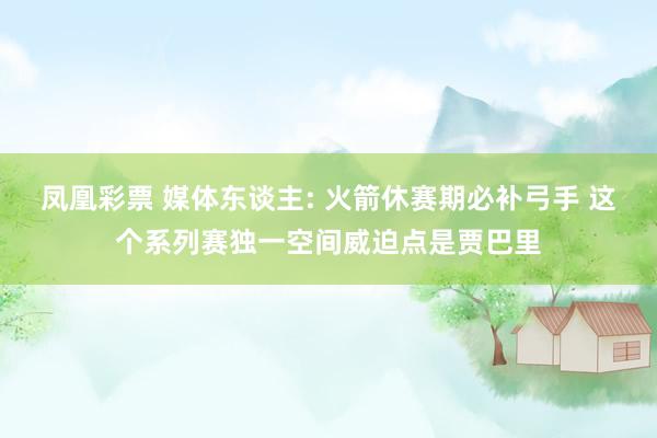 凤凰彩票 媒体东谈主: 火箭休赛期必补弓手 这个系列赛独一空间威迫点是贾巴里