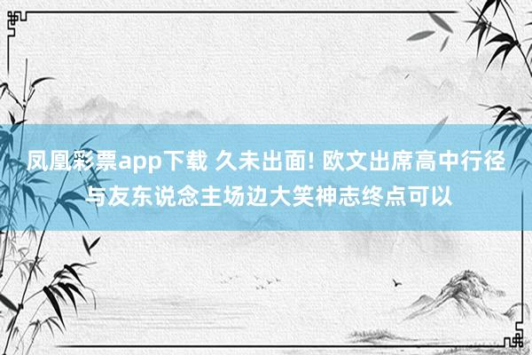 凤凰彩票app下载 久未出面! 欧文出席高中行径 与友东说念主场边大笑神志终点可以