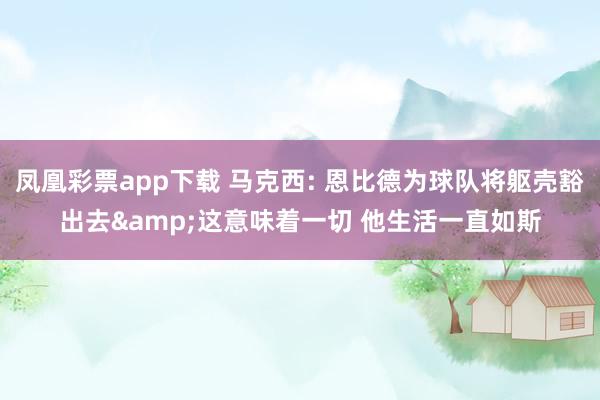 凤凰彩票app下载 马克西: 恩比德为球队将躯壳豁出去&这意味着一切 他生活一直如斯