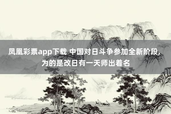 凤凰彩票app下载 中国对日斗争参加全新阶段, 为的是改日有一天师出着名