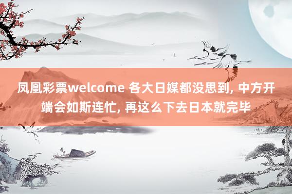 凤凰彩票welcome 各大日媒都没思到, 中方开端会如斯连忙, 再这么下去日本就完毕