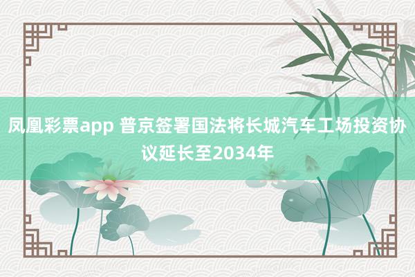 凤凰彩票app 普京签署国法将长城汽车工场投资协议延长至2034年