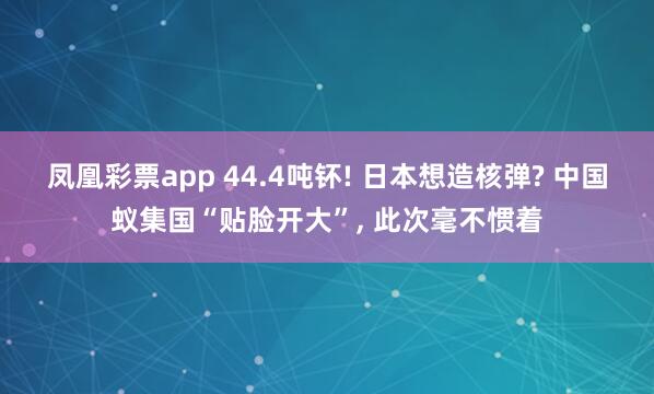 凤凰彩票app 44.4吨钚! 日本想造核弹? 中国蚁集国“贴脸开大”, 此次毫不惯着