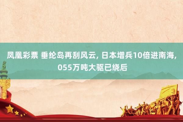凤凰彩票 垂纶岛再刮风云, 日本增兵10倍进南海, 055万吨大驱已绕后