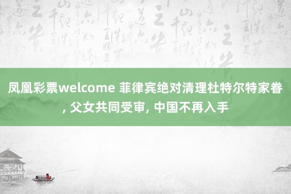 凤凰彩票welcome 菲律宾绝对清理杜特尔特家眷, 父女共同受审, 中国不再入手