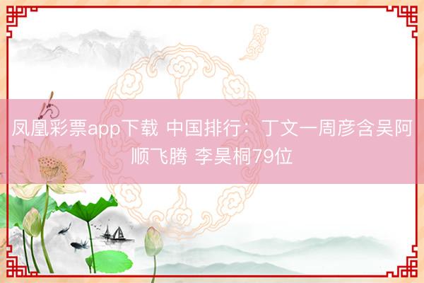 凤凰彩票app下载 中国排行：丁文一周彦含吴阿顺飞腾 李昊桐79位