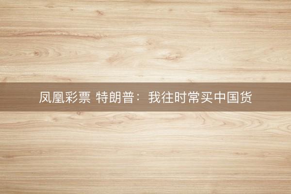 凤凰彩票 特朗普：我往时常买中国货