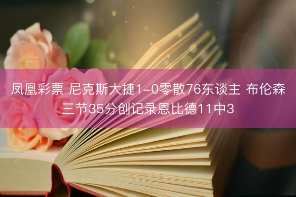 凤凰彩票 尼克斯大捷1-0零散76东谈主 布伦森三节35分创记录恩比德11中3