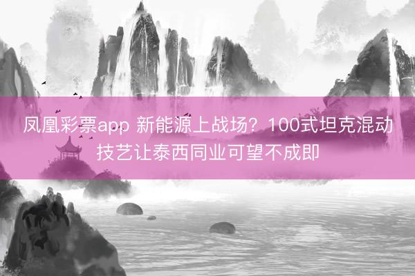凤凰彩票app 新能源上战场？100式坦克混动技艺让泰西同业可望不成即