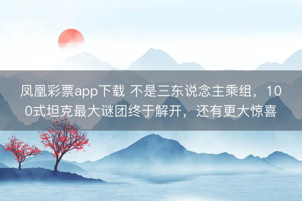 凤凰彩票app下载 不是三东说念主乘组，100式坦克最大谜团终于解开，还有更大惊喜