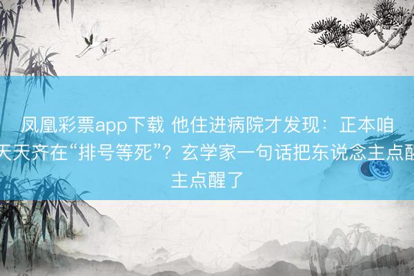 凤凰彩票app下载 他住进病院才发现：正本咱们天天齐在“排号等死”？玄学家一句话把东说念主点醒了