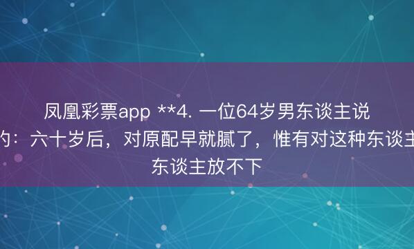 凤凰彩票app **4. 一位64岁男东谈主说句从邡的：六十岁后，对原配早就腻了，惟有对这种东谈主放不下