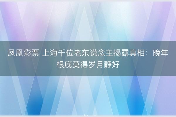 凤凰彩票 上海千位老东说念主揭露真相：晚年根底莫得岁月静好